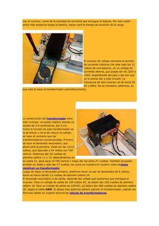 con el inversor, como de la cantidad de corriente que entregue la batería. Por esta razón
entre más amperios tenga la batería, mayor será el tiempo de duración de la carga.

El inversor de voltaje convierte la tensión
de corriente continua (en este caso los 12
voltios de una batería), en un voltaje de
corriente alterna, que puede ser de 220V o
120V, dependiendo del país o del uso que
se le piense dar a este circuito. La
frecuencia de este inversor es de entre 50
Hz y 60Hz. No es necesario calibrarla, ya
que esto lo hace el transformador automáticamente.

La construcción del transformador para
este inversor, se puede realizar usando un
núcleo de 3.8 centímetros, por 5 cm.
Como la función de este transformador es
la de elevar y no la de reducir el voltaje,
se hace al contrario que los
transformadores convencionales. Primero
de hace el devanado secundario, que
ahora será el primario. Debe ser de 12x12
voltios, que equivale a 24 voltios con TAP
central. Debemos dar 54 vueltas de
alambre calibre 11 o 12, deteniéndonos en
la vuelta 27, para sacar el TAP central y luego dar las otras 27 vueltas. También se puede
enrollar en doble y sólo dar 27 vueltas, tal como se muestra en nuestro video decómo
construir un transformador.
Luego de hacer el devanado primario, debemos hacer un par de devanados de 6 voltios.
Estos se hacen dando 13 vueltas de alambre calibre 24
El devanado secundario o de salida, depende del voltaje que queramos que entregue el
inversor. Para un voltaje de salida de 120 voltios AC, se deben dar 265 vueltas de alambre
calibre 18. Para un voltaje de salida de 220VAC, se deben dar 486 vueltas de alambre calibre
20, según la tabla AWG. Si desea mas potencia deberá calcular el transformador, usando las
fórmulas dadas en nuestro articulo de cálculo de transformadores.

 