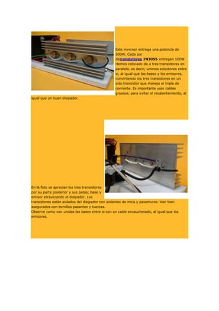 Este inversor entrega una potencia de
300W. Cada par
detransistores 2N3055 entregan 100W.
Hemos colocado de a tres transistores en
paralelo, es decir; unimos colectores entre
si, al igual que las bases y los emisores,
convirtiendo los tres transistores en un
solo transistor que maneja el triple de
corriente. Es importante usar cables
gruesos, para evitar el recalentamiento, al
igual que un buen disipador.

En la foto se aprecian los tres transistores
por su parte posterior y sus patas; base y
emisor atravezando el disipador. Los
transistores están aislados del disipador con aislantes de mica y pasamuros. Van bien
asegurados con tornillos pasantes y tuercas.
Observe como van unidas las bases entre si con un cable encauchetado, al igual que los
emisores.

 