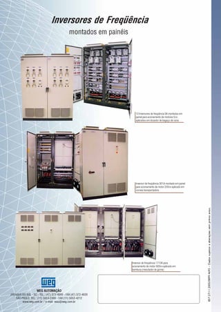Inversores de
Freqüência
WEG AUTOMAÇÃO
JARAGUÁ DO SUL - SC - TEL.: (47) 372-4000 - FAX (47) 372-4020
SÃO PAULO: TEL.: (11) 5053-2300 - FAX (11) 5052-4212
www.weg.com.br / e-mail: wau@weg.com.br
857.27/11.2005/0899.4693-Dadossujeitosaalteraçõessemprévioaviso.
Transformando energia
em soluções
Inversores de Freqüência
montados em painéis
10 Inversores de freqüência 9A montados em
painel para acionamento de motores 5cv
aplicados em dosador de bagaço de cana
Inversor de freqüência 361A montado em painel
para acionamento de motor 200cv aplicado em
correia transportadora
Inversor de freqüência 1710A para
acionamento de motor 900cv aplicado em
bambury (mesclador de goma)
 