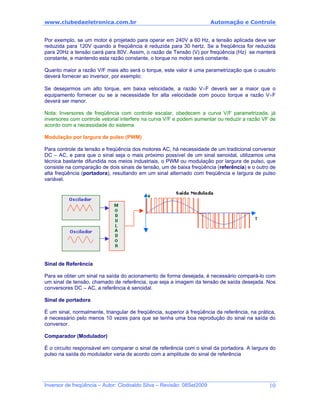 www.clubedaeletronica.com.br Automação e Controle
Por exemplo, se um motor é projetado para operar em 240V a 60 Hz, a tensão aplicada deve ser
reduzida para 120V quando a freqüência é reduzida para 30 hertz. Se a freqüência for reduzida
para 20Hz a tensão cairá para 80V. Assim, o razão de Tensão (V) por freqüência (Hz) se manterá
constante, e mantendo esta razão constante, o torque no motor será constante.
Quanto maior a razão V/F mais alto será o torque, este valor é uma parametrização que o usuário
deverá fornecer ao inversor, por exemplo:
Se desejarmos um alto torque, em baixa velocidade, a razão V÷F deverá ser a maior que o
equipamento fornecer ou se a necessidade for alta velocidade com pouco torque a razão V÷F
deverá ser menor.
Nota: Inversores de freqüência com controle escalar, obedecem a curva V/F parametrizada, já
inversores com controle vetorial interfere na curva V/F e podem aumentar ou reduzir a razão VF de
acordo com a necessidade do sistema.
Modulação por largura de pulso (PWM)
Para controle da tensão e freqüência dos motores AC, há necessidade de um tradicional conversor
DC – AC, e para que o sinal seja o mais próximo possível de um sinal senoidal, utilizamos uma
técnica bastante difundida nos meios industriais, o PWM ou modulação por largura de pulso, que
consiste na comparação de dois sinais de tensão, um de baixa freqüência (referência) e o outro de
alta freqüência (portadora), resultando em um sinal alternado com freqüência e largura de pulso
variável.
Sinal de Referência
Para se obter um sinal na saída do acionamento de forma desejada, é necessário compará-lo com
um sinal de tensão, chamado de referência, que seja a imagem da tensão de saída desejada. Nos
conversores DC – AC, a referência é senoidal.
Sinal de portadora
É um sinal, normalmente, triangular de freqüência, superior à freqüência da referência, na prática,
é necessário pelo menos 10 vezes para que se tenha uma boa reprodução do sinal na saída do
conversor.
Comparador (Modulador)
É o circuito responsável em comparar o sinal de referência com o sinal da portadora. A largura do
pulso na saída do modulador varia de acordo com a amplitude do sinal de referência
Inversor de freqüência – Autor: Clodoaldo Silva – Revisão: 08Set2009 10
 