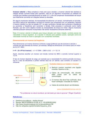 www.clubedaeletronica.com.br Automação e Controle
Inversor vetorial ⇒ Mais complexo e mais caro que o escalar, o inversor vetorial não obedece a
relação tensão corrente fixada pelo operador, nele há um algoritmo incorporado ao software de
controle que interfere automaticamente na razão V÷F, a fim de compensar necessidades de torque
que fatalmente ocorrerão em rotações baixas ou elevadas.
Em alguns inversores vetoriais, há necessidade de adicionar um sensor, normalmente um encoder,
que fará a leitura da velocidade e enviará ao inversor que comparará com um parâmetro, fazendo
o mesmo interferir ou não na relação V/F, ou seja, aumentar a tensão sem aumentar a freqüência
ou aumentar a freqüência sem aumentar a tensão. Este processo é conhecido como malha
fechada, que tem como objetivo manter as necessidades de torque do motor. Alguns inversores
vetoriais possuem sensores incorporados não sendo necessários sensores externos.
Nota: O inversor vetorial é indicado para torque elevado com baixa rotação, controle preciso de
velocidade e torque regulável. Já o escalar é indicado para partidas suaves, operação acima da
velocidade nominal do motor e operação com constantes reversões.
Dimensionando um inversor de freqüência
Para dimensionar um inversor devemos conhecer a carga (potência) que ele acionará e calcular a
corrente que será drenada do inversor, por exemplo: Deseja-se dimensionar um inversor para um motor
de 5,0 CV / 380V.
I = P ÷ (V x FP do inversor) → I = 5.736W ÷ (380V x 0,8) → I = 12,1 A
Assim, devemos escolher um inversor com tensão nominal de 380V e corrente nominal superior a
12,1A.
O tipo do inversor depende da carga, por exemplo que a necessidade for extrema precisão de torque,
que é o caso de elevadores e pontes rolantes deve ser um vetorial, caso contrário um escalar é o
suficiente.
Cuidados básicos ao instalar o inversor
Nenhum inversor suportará uma ligação
invertida. Queima no ato....
Cabos de comunicação, não deverão
estar juntos com os cabos de
comunicação.
O inversor não deve ficar confinado, deve
haver ventilação / exaustão do mesmo.
Cabos de controle devem ser blindados.
www.clubedaeletronica.com.br
“Ter problemas na vida é inevitável, ser derrotado por eles é opcional." (Roger Crawford).
Referências:
Eletrônica de potência – Ashfaq Ahmed
Revista :MECATRÔNICA ATUAL Nº 2 - FEVEREIRO/2002
http://www.mecatronicaatual.com.br/secoes/leitura/186
http://en.wikipedia.org/wiki/Variable-frequency_drive
Inversor de freqüência – Autor: Clodoaldo Silva – Revisão: 08Set2009 12
 