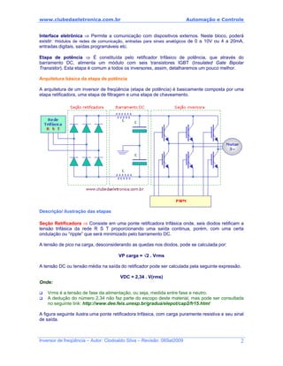 www.clubedaeletronica.com.br Automação e Controle
Interface eletrônica ⇒ Permite a comunicação com dispositivos externos. Neste bloco, poderá
existir: módulos de redes de comunicação, entradas para sinais analógicos de 0 a 10V ou 4 a 20mA,
entradas digitais, saídas programáveis etc.
Etapa de potência ⇒ É constituída pelo retificador trifásico de potência, que através do
barramento DC, alimenta um módulo com seis transistores IGBT (Insulated Gate Bipolar
Transistor). Esta etapa é comum a todos os inversores, assim, detalharemos um pouco melhor.
Arquitetura básica da etapa de potência
A arquitetura de um inversor de freqüência (etapa de potência) é basicamente composta por uma
etapa retificadora, uma etapa de filtragem e uma etapa de chaveamento.
Descrição/ ilustração das etapas
Seção Retificadora ⇒ Consiste em uma ponte retificadora trifásica onde, seis diodos retificam a
tensão trifásica da rede R S T proporcionando uma saída continua, porém, com uma certa
ondulação ou “ripple” que será minimizado pelo barramento DC.
A tensão de pico na carga, desconsiderando as quedas nos diodos, pode se calculada por:
VP carga = √2 . Vrms
A tensão DC ou tensão média na saída do retificador pode ser calculada pela seguinte expressão.
VDC = 2,34 . V(rms)
Onde:
Vrms é a tensão de fase da alimentação, ou seja, medida entre fase e neutro.
A dedução do número 2,34 não faz parte do escopo deste material, mas pode ser consultada
no seguinte link: http://www.dee.feis.unesp.br/gradua/elepot/cap2/fr15.html
A figura seguinte ilustra uma ponte retificadora trifásica, com carga puramente resistiva e seu sinal
de saída.
Inversor de freqüência – Autor: Clodoaldo Silva – Revisão: 08Set2009 2
 