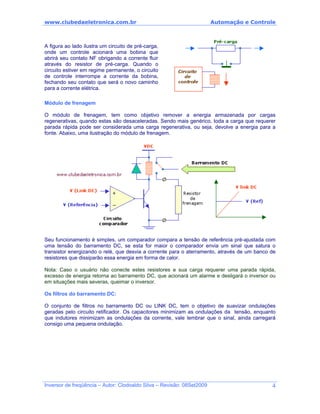 www.clubedaeletronica.com.br Automação e Controle
A figura ao lado ilustra um circuito de pré-carga,
onde um controle acionará uma bobina que
abrirá seu contato NF obrigando a corrente fluir
através do resistor de pré-carga. Quando o
circuito estiver em regime permanente, o circuito
de controle interrompe a corrente da bobina,
fechando seu contato que será o novo caminho
para a corrente elétrica.
Módulo de frenagem
O módulo de frenagem, tem como objetivo remover a energia armazenada por cargas
regenerativas, quando estas são desaceleradas. Sendo mais genérico, toda a carga que requerer
parada rápida pode ser considerada uma carga regenerativa, ou seja, devolve a energia para a
fonte. Abaixo, uma ilustração do módulo de frenagem.
Seu funcionamento é simples, um comparador compara a tensão de referência pré-ajustada com
uma tensão do barramento DC, se esta for maior o comparador envia um sinal que satura o
transistor energizando o relé, que desvia a corrente para o aterramento, através de um banco de
resistores que dissiparão essa energia em forma de calor.
Nota: Caso o usuário não conecte estes resistores e sua carga requerer uma parada rápida,
excesso de energia retorna ao barramento DC, que acionará um alarme e desligará o inversor ou
em situações mais severas, queimar o inversor.
Os filtros do barramento DC:
O conjunto de filtros no barramento DC ou LINK DC, tem o objetivo de suavizar ondulações
geradas pelo circuito retificador. Os capacitores minimizam as ondulações da tensão, enquanto
que indutores minimizam as ondulações da corrente, vale lembrar que o sinal, ainda carregará
consigo uma pequena ondulação.
Inversor de freqüência – Autor: Clodoaldo Silva – Revisão: 08Set2009 4
 