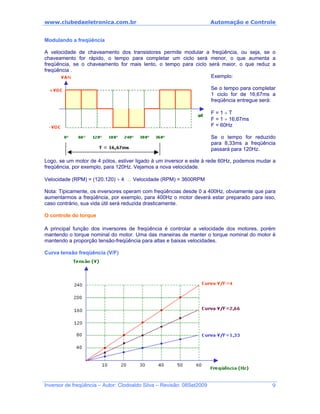 www.clubedaeletronica.com.br Automação e Controle
Modulando a freqüência
A velocidade de chaveamento dos transistores permite modular a freqüência, ou seja, se o
chaveamento for rápido, o tempo para completar um ciclo será menor, o que aumenta a
freqüência, se o chaveamento for mais lento, o tempo para ciclo será maior, o que reduz a
freqüência .
Exemplo:
Se o tempo para completar
1 ciclo for de 16,67ms a
freqüência entregue será:
F = 1 ÷ T
F = 1 ÷ 16,67ms
F = 60Hz
Se o tempo for reduzido
para 8,33ms a freqüência
passará para 120Hz.
Logo, se um motor de 4 pólos, estiver ligado à um inversor e este à rede 60Hz, podemos mudar a
freqüência, por exemplo, para 120Hz. Vejamos a nova velocidade.
Velocidade (RPM) = (120.120) ÷ 4 ∴ Velocidade (RPM) = 3600RPM
Nota: Tipicamente, os inversores operam com freqüências desde 0 a 400Hz, obviamente que para
aumentarmos a freqüência, por exemplo, para 400Hz o motor deverá estar preparado para isso,
caso contrário, sua vida útil será reduzida drasticamente.
O controle do torque
A principal função dos inversores de freqüência é controlar a velocidade dos motores, porém
mantendo o torque nominal do motor. Uma das maneiras de manter o torque nominal do motor é
mantendo a proporção tensão-freqüência para altas e baixas velocidades.
Curva tensão freqüência (V/F)
Inversor de freqüência – Autor: Clodoaldo Silva – Revisão: 08Set2009 9
 