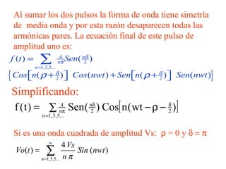 Al sumar los dos pulsos la forma de onda tiene simetría de  media onda y por esta razón desaparecen todas las armónicas pares. La ecuación final de este pulso de amplitud uno es: Simplificando: Si es una onda cuadrada de amplitud Vs:   = 0 y   