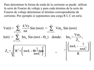 Para determinar la forma de onda de la corriente se puede  utilizar la serie de Fourier de voltaje y para cada término de la serie de Fourier de voltaje determinar el término correspondiente de corriente. Por ejemplo si suponemos una carga R L C en serie. 