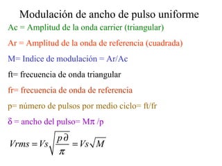 Ac = Amplitud de la onda carrier (triangular) Ar = Amplitud de la onda de referencia (cuadrada) M= Indice de modulación = Ar/Ac ft= frecuencia de onda triangular fr= frecuencia de onda de referencia p= número de pulsos por medio ciclo= ft/fr    = ancho del pulso= M  /p Modulación de ancho de pulso uniforme 