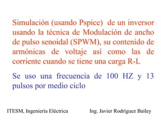Simulación (usando Pspice)  de un inversor usando la técnica de Modulación de ancho de pulso senoidal (SPWM), su contenido de armónicas de voltaje así como las de corriente cuando se tiene una carga R-L Se uso una frecuencia de 100 HZ y 13 pulsos por medio ciclo ITESM, Ingeniería Eléctrica  Ing. Javier Rodríguez Bailey 