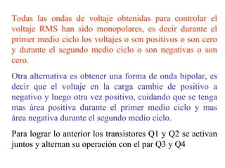 Todas las ondas de voltaje obtenidas para controlar el voltaje RMS han sido monopolares, es decir durante el primer medio ciclo los voltajes o son positivos o son cero y durante el segundo medio ciclo o son negativas o son cero. Otra alternativa es obtener una forma de onda bipolar, es decir que el voltaje en la carga cambie de positivo a negativo y luego otra vez positivo, cuidando que se tenga mas área positiva durante el primer medio ciclo y mas área negativa durante el segundo medio ciclo. Para lograr lo anterior los transistores Q1 y Q2 se activan juntos y alternan su operación con el par Q3 y Q4 