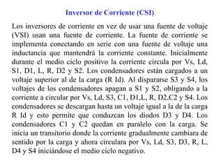 Inversor de Corriente (CSI) Los inversores de corriente en vez de usar una fuente de voltaje (VSI) usan una fuente de corriente. La fuente de corriente se implementa conectando en serie con una fuente de voltaje una inductancia que mantendrá la corriente constante. Inicialmente durante el medio ciclo positivo la corriente circula por Vs, Ld, S1, D1, L, R, D2 y S2. Los condensadores están cargados a un voltaje superior al de la carga (R Id). Al dispararse S3 y S4, los voltajes de los condensadores apagan a S1 y S2, obligando a la corriente a circular por Vs, Ld, S3, C1, D1,L, R, D2,C2 y S4. Los condensadores se descargan hasta un voltaje igual a la de la carga R Id y esto permite que conduzcan los diodos D3 y D4. Los condensadores C1 y C2 quedan en paralelo con la carga. Se inicia un transitorio donde la corriente gradualmente cambiara de sentido por la carga y ahora circulara por Vs, Ld, S3, D3, R, L, D4 y S4 iniciándose el medio ciclo negativo. 