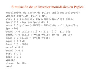 modulación de ancho de pulso uniforme(pulsos=1) .param per=10m  pul= 1 M=1 vtri 1 0 pulse(10,-10,0,{per/(pul*2)},{per/(pul*2)},.1u,{per/pul+.2u}) vcua 2 0 pulse({-10*M},{10*m},0,1u,1u,{per/2},{per+2u}) ecom1 3 0 table {v(2)-v(1)} (0 0) (1u 10) ecom2 4 0 table {-v(2)-v(1)} (0 0) (1u 10) esum 5 0 value = {v(3)-v(4)} rsum 5 6 1.0 lsum 6 0 .0016 rcom2 4 0 1 rcom1 3 0 1 rtri 1 0 1 rsin 2 0 1 .probe .tran .1m 10m .end Simulación de un inversor monofásico en Pspice 