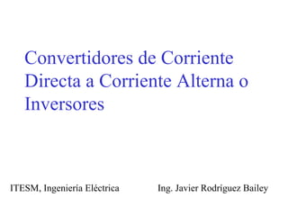 Convertidores de Corriente Directa a Corriente Alterna o Inversores ITESM, Ingeniería Eléctrica  Ing. Javier Rodríguez Bailey 