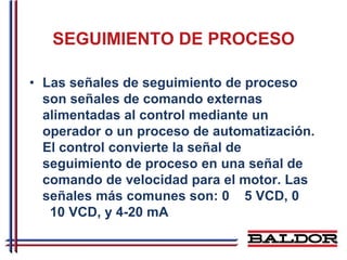 SEGUIMIENTO DE PROCESO

• Las señales de seguimiento de proceso
  son señales de comando externas
  alimentadas al control mediante un
  operador o un proceso de automatización.
  El control convierte la señal de
  seguimiento de proceso en una señal de
  comando de velocidad para el motor. Las
  señales más comunes son: 0 5 VCD, 0
   10 VCD, y 4-20 mA
 
