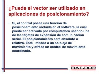 ¿Puede el vector ser utilizado en
aplicaciones de posicionamiento?
• Si, el control posee una función de
  posicionamiento incluida en el software, la cual
  puede ser activada por computadora usando una
  de las tarjetas de expansión de comunicación
  serial. El posicionamiento será absoluto o
  relativo. Está limitado a un solo eje de
  movimiento y ofrece un control de movimiento
  coordinado.
 
