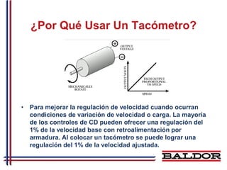 ¿Por Qué Usar Un Tacómetro?




• Para mejorar la regulación de velocidad cuando ocurran
  condiciones de variación de velocidad o carga. La mayoría
  de los controles de CD pueden ofrecer una regulación del
  1% de la velocidad base con retroalimentación por
  armadura. Al colocar un tacómetro se puede lograr una
  regulación del 1% de la velocidad ajustada.
 