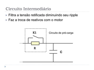Circuito Intermediário
 Filtra a tensão retificada diminuindo seu ripple
 Faz a troca de reativos com o motor
C
R
K1 Circuito de pré-carga
 