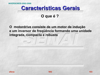 INVERSORES-2002-2006

           Características Gerais
                       O que é ?

O motordrive consiste de um motor de indução
e um inversor de freqüência formando uma unidade
integrada, compacta e robusta




allenz                    NAI                 103
 