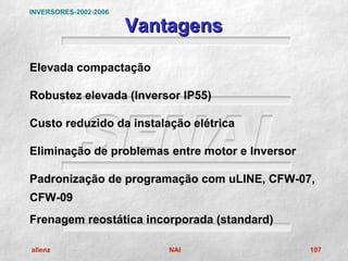 INVERSORES-2002-2006

                       Vantagens

Elevada compactação

Robustez elevada (Inversor IP55)

Custo reduzido da instalação elétrica

Eliminação de problemas entre motor e Inversor

Padronização de programação com uLINE, CFW-07,
CFW-09
Frenagem reostática incorporada (standard)

allenz                     NAI                   107
 