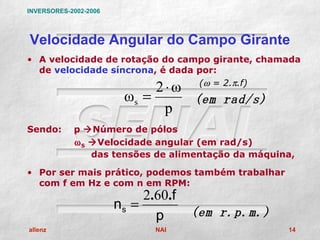 INVERSORES-2002-2006




Velocidade Angular do Campo Girante
• A velocidade de rotação do campo girante, chamada
  de velocidade síncrona, é dada por:

                             2⋅ω (ω = 2.π.f)
                        ωs =     (em rad/s)
                              p
Sendo:      p Número de pólos
            ω S Velocidade angular (em rad/s)
                das tensões de alimentação da máquina,

• Por ser mais prático, podemos também trabalhar
  com f em Hz e com n em RPM:
                            2.60.f
                       ns =
                              p      (em r.p.m.)
allenz                        NAI                   14
 