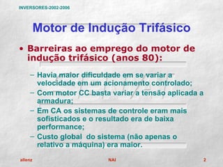 INVERSORES-2002-2006




         Motor de Indução Trifásico
• Barreiras ao emprego do motor de
  indução trifásico (anos 80):
    – Havia maior dificuldade em se variar a
      velocidade em um acionamento controlado;
    – Com motor CC basta variar a tensão aplicada a
      armadura;
    – Em CA os sistemas de controle eram mais
      sofisticados e o resultado era de baixa
      performance;
    – Custo global do sistema (não apenas o
      relativo a máquina) era maior.
allenz                   NAI                          2
 