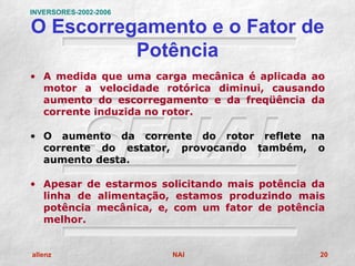 INVERSORES-2002-2006

O Escorregamento e o Fator de
          Potência
• A medida que uma carga mecânica é aplicada ao
  motor a velocidade rotórica diminui, causando
  aumento do escorregamento e da freqüência da
  corrente induzida no rotor.

• O aumento da corrente do rotor reflete na
  corrente do estator, provocando também, o
  aumento desta.

• Apesar de estarmos solicitando mais potência da
  linha de alimentação, estamos produzindo mais
  potência mecânica, e, com um fator de potência
  melhor.


allenz                 NAI                      20
 