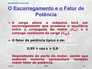 INVERSORES-2002-2006


O Escorregamento e o Fator de
          Potência
• A carga plena a máquina terá um
  escorregamento que promove o equilíbrio
  entre o conjugado do motor (CM) e o
  conjuga resistente da carga (CRE).

• O fator de potência típico é de:

                  0,95 > cos φ > 0,8

    Dependendo do porte do motor, sendo que
    motores maiores apresentam também
    maior fator de potência.
allenz                      NAI         21
 