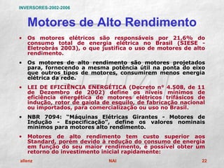 INVERSORES-2002-2006


    Motores de Alto Rendimento
•   Os motores elétricos são responsáveis por 21,6% do
    consumo total de energia elétrica no Brasil (SIESE -
    Eletrobrás 2003), o que justifica o uso de motores de alto
    rendimento.
•   Os motores de alto rendimento são motores projetados
    para, fornecendo a mesma potência útil na ponta do eixo
    que outros tipos de motores, consumirem menos energia
    elétrica da rede.
•   LEI DE EFICIÊNCIA ENERGÉTICA (Decreto n° 4.508, de 11
    de Dezembro de 2002) define os níveis mínimos de
    eficiência energética de motores elétricos trifásicos de
    indução, rotor de gaiola de esquilo, de fabricação nacional
    ou importados, para comercialização ou uso no Brasil.
•   NBR 7094: “Máquinas Elétricas Girantes - Motores de
    Indução - Especificação”, define os valores nominais
    mínimos para motores alto rendimento.
•   Motores de alto rendimento tem custo superior aos
    Standard, porém devido à redução do consumo de energia
    em função do seu maior rendimento, é possível obter um
    retorno do investimento inicial rapidamente:
allenz                         NAI                            22
 