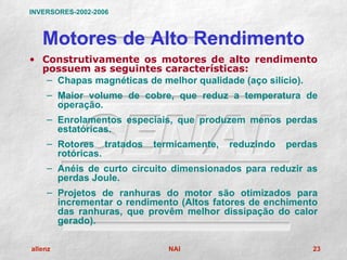 INVERSORES-2002-2006



   Motores de Alto Rendimento
• Construtivamente os motores de alto rendimento
  possuem as seguintes características:
   – Chapas magnéticas de melhor qualidade (aço silício).
    – Maior volume de cobre, que reduz a temperatura de
      operação.
    – Enrolamentos especiais, que produzem menos perdas
      estatóricas.
    – Rotores tratados   termicamente,   reduzindo   perdas
      rotóricas.
    – Anéis de curto circuito dimensionados para reduzir as
      perdas Joule.
    – Projetos de ranhuras do motor são otimizados para
      incrementar o rendimento (Altos fatores de enchimento
      das ranhuras, que provêm melhor dissipação do calor
      gerado).

allenz                      NAI                           23
 