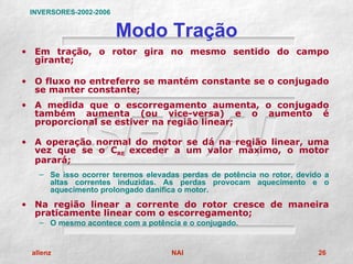 INVERSORES-2002-2006


                        Modo Tração
• Em tração, o rotor gira no mesmo sentido do campo
  girante;

• O fluxo no entreferro se mantém constante se o conjugado
  se manter constante;
• A medida que o escorregamento aumenta, o conjugado
  também aumenta (ou vice-versa) e o aumento é
  proporcional se estiver na região linear;

• A operação normal do motor se dá na região linear, uma
  vez que se o CRE exceder a um valor máximo, o motor
  parará;
   – Se isso ocorrer teremos elevadas perdas de potência no rotor, devido a
     altas correntes induzidas. As perdas provocam aquecimento e o
     aquecimento prolongado danifica o motor.
• Na região linear a corrente do rotor cresce de maneira
  praticamente linear com o escorregamento;
   – O mesmo acontece com a potência e o conjugado.


 allenz                            NAI                                  26
 