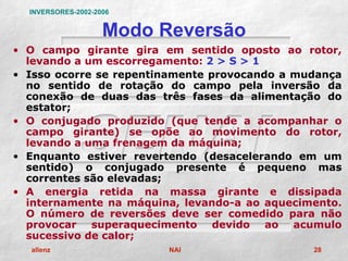 INVERSORES-2002-2006


                    Modo Reversão
• O campo girante gira em sentido oposto ao rotor,
  levando a um escorregamento: 2 > S > 1
• Isso ocorre se repentinamente provocando a mudança
  no sentido de rotação do campo pela inversão da
  conexão de duas das três fases da alimentação do
  estator;
• O conjugado produzido (que tende a acompanhar o
  campo girante) se opõe ao movimento do rotor,
  levando a uma frenagem da máquina;
• Enquanto estiver revertendo (desacelerando em um
  sentido) o conjugado presente é pequeno mas
  correntes são elevadas;
• A energia retida na massa girante e dissipada
  internamente na máquina, levando-a ao aquecimento.
  O número de reversões deve ser comedido para não
  provocar superaquecimento devido ao acumulo
  sucessivo de calor;
  allenz                  NAI                  28
 