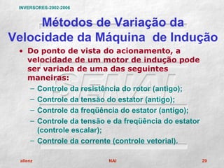 INVERSORES-2002-2006


     Métodos de Variação da
Velocidade da Máquina de Indução
 • Do ponto de vista do acionamento, a
   velocidade de um motor de indução pode
   ser variada de uma das seguintes
   maneiras:
    – Controle da resistência do rotor (antigo);
    – Controle da tensão do estator (antigo);
    – Controle da freqüência do estator (antigo);
    – Controle da tensão e da freqüência do estator
      (controle escalar);
    – Controle da corrente (controle vetorial).

 allenz                  NAI                          29
 