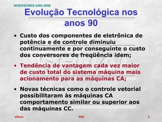 INVERSORES-2002-2006

         Evolução Tecnológica nos
                 anos 90
• Custo dos componentes de eletrônica de
  potência e de controle diminuiu
  continuamente e por conseguinte o custo
  dos conversores de freqüência idem;
• Tendência de vantagem cada vez maior
  de custo total do sistema máquina mais
  acionamento para as máquinas CA;
• Novas técnicas como o controle vetorial
  possibilitaram às máquinas CA
  comportamento similar ou superior aos
  das máquinas CC.
allenz                 NAI                  3
 