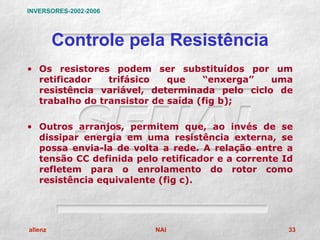 INVERSORES-2002-2006




         Controle pela Resistência
• Os resistores podem ser substituídos por um
  retificador   trifásico   que    “enxerga”  uma
  resistência variável, determinada pelo ciclo de
  trabalho do transistor de saída (fig b);

• Outros arranjos, permitem que, ao invés de se
  dissipar energia em uma resistência externa, se
  possa envia-la de volta a rede. A relação entre a
  tensão CC definida pelo retificador e a corrente Id
  refletem para o enrolamento do rotor como
  resistência equivalente (fig c).




allenz                   NAI                        33
 