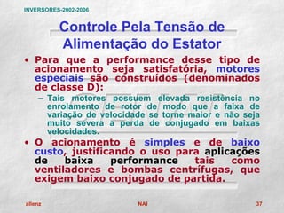 INVERSORES-2002-2006


          Controle Pela Tensão de
          Alimentação do Estator
• Para que a performance desse tipo de
  acionamento seja satisfatória, motores
  especiais são construídos (denominados
  de classe D):
    – Tais motores possuem elevada resistência no
      enrolamento de rotor de modo que a faixa de
      variação de velocidade se torne maior e não seja
      muito severa a perda de conjugado em baixas
      velocidades.
• O acionamento é simples e de baixo
  custo, justificando o uso para aplicações
  de    baixa    performance   tais   como
  ventiladores e bombas centrífugas, que
  exigem baixo conjugado de partida.

allenz                    NAI                        37
 