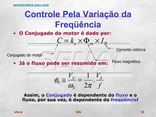 INVERSORES-2002-2006


            Controle Pela Variação da
                   Freqüência
   • O Conjugado do motor é dado por:
                          C = ke × Φ m × I R
                                               Corrente rotórica
Conjugado do motor

   • Já o fluxo pode ser resumido em: Fluxo magnético

                               VS   1 VS
                          φ0 ≅    =   .
                               ωS 2π f
         Assim, o Conjugado é dependente do fluxo e o
        fluxo, por sua vez, é dependente da freqüência!

   allenz                       NAI                          39
 