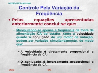 INVERSORES-2002-2006

         Controle Pela Variação da
                Freqüência
• Pelas    equações       apresentadas
  anteriormente conclui-se que:
    – Manipulando-se apenas a freqüência da fonte de
      alimentação CA do estator, tanto a velocidade
      quanto o conjugado de um motor de indução,
      podem ser variados simultaneamente, de modo
      que:

         • A velocidade é diretamente proporcional a
           freqüência da CA;

         • O conjugado é inversamente proporcional a
           freqüência da CA.
allenz                   NAI                     40
 