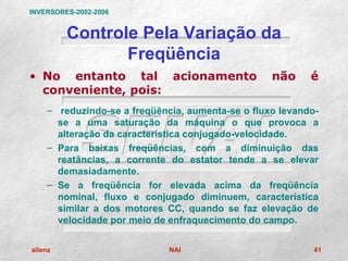 INVERSORES-2002-2006


         Controle Pela Variação da
                Freqüência
• No entanto tal acionamento                      não     é
  conveniente, pois:
    – reduzindo-se a freqüência, aumenta-se o fluxo levando-
      se a uma saturação da máquina o que provoca a
      alteração da característica conjugado-velocidade.
    – Para baixas freqüências, com a diminuição das
      reatâncias, a corrente do estator tende a se elevar
      demasiadamente.
    – Se a freqüência for elevada acima da freqüência
      nominal, fluxo e conjugado diminuem, característica
      similar a dos motores CC, quando se faz elevação de
      velocidade por meio de enfraquecimento do campo.

allenz                       NAI                           41
 