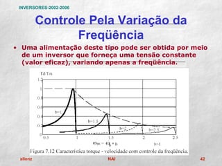 INVERSORES-2002-2006


          Controle Pela Variação da
                 Freqüência
• Uma alimentação deste tipo pode ser obtida por meio
  de um inversor que forneça uma tensão constante
  (valor eficaz), variando apenas a freqüência.




 allenz                  NAI                      42
 