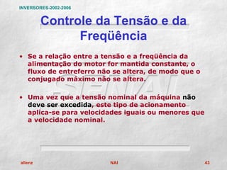 INVERSORES-2002-2006


         Controle da Tensão e da
               Freqüência
• Se a relação entre a tensão e a freqüência da
  alimentação do motor for mantida constante, o
  fluxo de entreferro não se altera, de modo que o
  conjugado máximo não se altera.

• Uma vez que a tensão nominal da máquina não
  deve ser excedida, este tipo de acionamento
  aplica-se para velocidades iguais ou menores que
  a velocidade nominal.




allenz                   NAI                         43
 