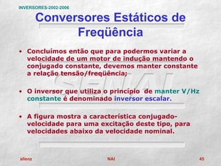 INVERSORES-2002-2006

         Conversores Estáticos de
               Freqüência
• Concluímos então que para podermos variar a
  velocidade de um motor de indução mantendo o
  conjugado constante, devemos manter constante
  a relação tensão/freqüência;

• O inversor que utiliza o princípio de manter V/Hz
  constante é denominado inversor escalar.

• A figura mostra a característica conjugado-
  velocidade para uma excitação deste tipo, para
  velocidades abaixo da velocidade nominal.



allenz                   NAI                       45
 