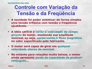 INVERSORES-2002-2006

         Controle com Variação da
          Tensão e da Freqüência
• A novidade foi poder sintetizar de forma simples
  uma tensão trifásica com tensão e freqüência
  ajustáveis.

• A idéia central é variar a velocidade do campo
  girante do motor, mantendo sua amplitude
  nominal, ou seja, conservando o fluxo magnético
  no valor especificado pelo fabricante.

• O motor será capaz de girar em qualquer
  velocidade abaixo da nominal.

• No entanto para rotações muito baixas, o motor
  ainda apresenta perda de capacidade de produzir
  conjugado...

allenz                   NAI                         51
 