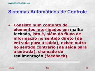 INVERSORES-2002-2006




Sistemas Automáticos de Controle

• Consiste num conjunto de
  elementos interligados em malha
  fechada, isto é, além do fluxo de
  informação no sentido direto (da
  entrada para a saída), existe outro
  no sentido contrário (da saída para
  a entrada), chamado de
  realimentação (feedback).


allenz                 NAI          52
 