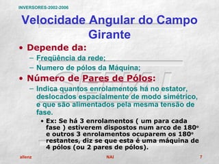 INVERSORES-2002-2006


 Velocidade Angular do Campo
            Girante
• Depende da:
    – Freqüência da rede;
    – Numero de pólos da Máquina;
• Número de Pares de Pólos:
    – Indica quantos enrolamentos há no estator,
      deslocados espacialmente de modo simétrico,
      e que são alimentados pela mesma tensão de
      fase.
         • Ex: Se há 3 enrolamentos ( um para cada
           fase ) estiverem dispostos num arco de 180o
           e outros 3 enrolamentos ocuparem os 180o
           restantes, diz se que esta é uma máquina de
           4 pólos (ou 2 pares de pólos).
allenz                     NAI                           7
 