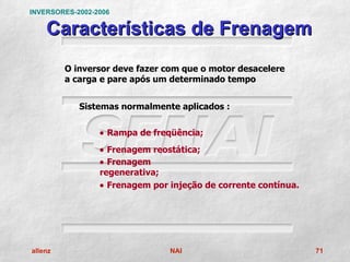 INVERSORES-2002-2006

    Características de Frenagem
         O inversor deve fazer com que o motor desacelere
         a carga e pare após um determinado tempo


            Sistemas normalmente aplicados :


                 • Rampa de freqüência;
                 • Frenagem reostática;
                 • Frenagem
                 regenerativa;
                 • Frenagem por injeção de corrente contínua.




allenz                          NAI                             71
 