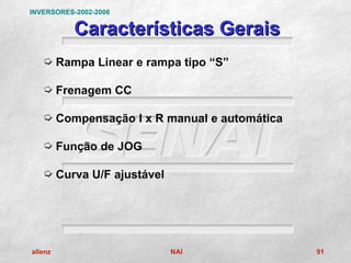 INVERSORES-2002-2006

           Características Gerais
   µ Rampa Linear e rampa tipo “S”

   µ Frenagem CC

   µ Compensação I x R manual e automática

   µ Função de JOG

   µ Curva U/F ajustável




allenz                     NAI               91
 