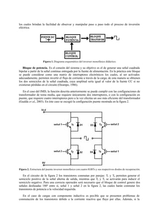 los cuales brindan la facilidad de observar y manipular paso a paso todo el proceso de inversión
eléctrica.
Figura 1. Diagrama esquemático del inversor monofásico didáctico.
Bloque de potencia. Es el corazón del sistema y su objetivo es el de generar una señal cuadrada
bipolar a partir de la señal continua entregada por la fuente de alimentación. En la práctica este bloque
se puede considerar como una matriz de interruptores electrónicos los cuales, al ser activados
adecuadamente, permiten invertir el flujo de corriente a través de la carga; de esta manera se obtienen
los dos semiciclos de la señal cuadrada, cuya amplitud sería igual al valor de la fuente CC si no
existieran pérdidas en el circuito (Ocampo, 1986).
En el caso del IMD, la función descrita anteriormente se puede cumplir con las configuraciones de
transformador de toma media, que requiere únicamente dos interruptores, o con la configuración en
puente, que requiere cuatro interruptores pero a la vez efectúa un uso más eficiente del transformador
(Gualda et al., 2003). En éste caso se escogió la configuración puente mostrada en la figura 2.
Figura 2. Estructura del puente inversor monofásico con cuatro IGBTs y sus respectivos diodos de recuperación.
En el circuito de la figura 2 los transistores conmutan por parejas: T1 y T4 permiten generar el
semiciclo positivo de la señal alterna de salida, mientras que T2 y T3 se activarán para inducir el
semiciclo negativo. Para una correcta operación será necesario que el bloque de control genere dos
señales desfasadas 180º entre sí, señal 1 y señal 2 en la figura 2, las cuales harán conmutar los
transistores de potencia a la velocidad requerida.
En el caso de cargas con componente inductiva es posible que se presenten problemas de
conmutación de los transistores debido a la corriente reactiva que fluye por ellas. Además, si la
 