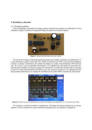 3. Resultados y discusión
3.1. Prototipo resultante
Una vez diseñados se procedió al montaje y puesta a punto de los circuitos en el laboratorio. Como
resultado, la figura 4 muestra el montaje del bloque de control en el circuito impreso.
Figura 4 Disposición final del circuito de control.
El circuito de la figura 4 está programado para generar dos señales cuadradas con amplitud de 5 V
y cuya frecuencia se puede variar entre 50 y 120 Hz, en intervalos de 10 Hz, a través de dos pulsadores
externos. La figura 5 presenta las dos señales de disparo, las cuales están desfasadas 180º eléctricos
una de la otra, y que son aplicadas directamente a la compuerta de cada pareja de transistores de
potencia para conseguir la secuencia correcta de conmutación. La calibración de esta etapa es un punto
crucial en el buen funcionamiento del IMD, ya que una secuencia incorrecta o la superposición del
tren de pulsos puede llevar a la conducción simultánea de los cuatro IGBTs causando un cortocircuito.
Figura 5. Señales de control generadas por el microcontrolador, con amplitud de 5 V y frecuencia de 50 Hz.
En la figura 6 se observan todos los componentes del bloque de potencia ubicado en su circuito
impreso; en ella se destacan los cuatro transistores de potencia con sus respectivos disipadores.
 