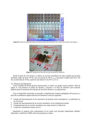 Figura 8. Señal de salida del bloque de potencia para una frecuencia de 120 Hz en los pulsos de disparo.
Figura 9. Disposición final del inversor monofásico didáctico.
Desde el punto de vista técnico, se obtuvo un inversor monofásico de onda cuadrada que permite
alimentar cargas de hasta 150 W, con una tensión de 100 VRMS y frecuencia variable entre 50 y 120
Hz, en intervalos de 10 Hz, a partir de una fuente CC de 30 V y 5.5 A.
3.2. Prácticas de laboratorio
Como resultado del diseño descrito anteriormente, se obtuvo un equipo liviano, portátil y fácil de
operar, lo cual potencia el trabajo de dicentes y docentes a la hora de utilizarlo como material
didáctico para la enseñanza del concepto de inversión eléctrica y sus aplicaciones.
Una vez disponible el prototipo se procedió a complementar el aspecto pedagógico del proyecto, y
para ello se plantearon algunas prácticas de laboratorio como las siguientes:
? Estudio del funcionamiento de los transistores de potencia como interruptores y su aplicación en
los inversores
? Estudio del funcionamiento de un inversor monofásico en la configuración puente.
? Comportamiento de un inversor monofásico con carga resistivas e inductivas.
? Control de velocidad de motores de CA.
Igualmente se sugieren otros experimentos en los cuales será necesario implementar módulos
adicionales o modificar el IMD; entre estas prácticas se tienen:
 