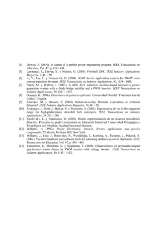[4] Idowou, P. (2004), In search of a perfect power engineering program. IEEE Transactions on
Education, Vol. 47, p. 410 - 414.
[5] Lawrence, R., Craven, K. y Nichols, G. (2003). Flywhell UPS. IEEE Industry Applications
Magazine, 9, 44 – 50.
[6] Li, Y., Lee, F. y Boroyevich, D. (2004). IGBT device application aspects for 50-kW zero-
current-transition inverters. IEEE Transactions on Industry Applications, 40, 1038 - 1048.
[7] Naidu, M. y Walters, J. (2003). A 4-kW 42-V induction machine-based automotive power
generation system with a diode bridge rectifier and a PWM inverter. IEEE Transactions on
Industry Applications, 39, 1287 - 1293.
[8] Ocampo, G. (1986). Electrónica de potencia aplicada. Universidad Distrital “Francisco José de
Caldas”, Bogotá.
[9] Radecker, M. y Dawson, F. (2004). Ballast-on-a-chip: Realistic expectation or technical
delusion?. IEEE Industry Applications Magazine, 10, 48 – 58.
[10] Rodríguez, J., Pontt, J., Becker, N. y Weinstein, A. (2002). Regenerative drives in the megawatt
range for high-performance downhill belt conveyors. IEEE Transactions on Industry
Applications, 38, 203 - 210.
[11] Sandoval, J. L. y Salamanca, W. (2004). Diseño implementación de un inversor monofásico
didáctico. Proyecto de grado Licenciatura en Educación Industrial, Universidad Pedagógica y
Tecnológica de Colombia, Facultad Seccional Duitama.
[12] Williams, B. (1992). Power Electronics: Devices, drivers, applications and passive
components. 2ª Edición, McGraw Hill, New York.
[13] Williams, J., Cale, J., Benavides, N., Wooldridge, J., Koening, A., Tichenor, J., Pekarek, S.
(2004), Versatile hardware and software tools for educating students in power electronics. IEEE
Transactions on Education, Vol. 47, p. 436 - 445.
[14] Yamamoto, K., Shinohara, K. y Nagahama, T. (2004). Charecteristics of permanent-magnet
synchronous motor driven by PWM inverter with voltage booster. IEEE Transactions on
Industry Applications, 40, 1145 - 1152.
 