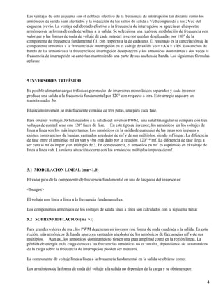 Las ventajas de este esquema son el doblado efectivo de la frecuencia de interrupción tan distante como los
armónicos de salida sean afectados y la reducción de los saltos de salida a Vcd comparado a los 2Vcd del
esquema previo. La ventaja del doblado efectivo a la frecuencia de interrupción se aprecia en el espectro
armónico de la forma de onda de voltaje a la salida. Se selecciona una razón de modulación de frecuencia con
valor par y las formas de onda de voltaje de cada pata del inversor quedan desplazadas por 180° de la
componente de frecuencia fundamental f 1, con respecto a la de cada uno. El resultado es la cancelación de la
componente armónica a la frecuencia de interrupción en el voltaje de salida vo = vAN − vBN. Los anchos de
banda de las armónicas a la frecuencia de interrupción desaparecen y los armónicos dominantes a dos veces la
frecuencia de interrupción se cancelan manteniendo una parte de sus anchos de banda. Las siguientes fórmulas
aplican:



5 INVERSORES TRIFÁSICO

Es posible alimentar cargas trifásicas por medio de inversores monofásicos separados y cada inversor
produce una salida a la frecuencia fundamental por 120° con respecto a otra. Este arreglo requiere un
transformador 3ø.

El circuito inversor 3ø más frecuente consiste de tres patas, una para cada fase.

Para obtener voltajes 3ø balanceados a la salida del inversor PWM, una señal triangular se compara con tres
voltajes de control seno con 120° fuera de fase. En este tipo de inversor, los armónicos en los voltajes de
línea a línea son los más importantes. Los armónicos en la salida de cualquier de las patas son impares y
existen como anchos de bandas, centrados alrededor de mf y de sus múltiplos, siendo mf impar. La diferencia
de fase entre el armónico mf en van y vbn está dado por la relación 120° * mf. La diferencia de fase llega a
ser cero si mf es impar y un múltiplo de 3. En consecuencia, el armónico en mf es suprimido en el voltaje de
línea a línea vab. La misma situación ocurre con los armónicos múltiplos impares de mf.



5.1 MODULACION LINEAL (ma <1.0)

El valor pico de la componente de frecuencia fundamental en una de las patas del inversor es:

<Imagen>

El voltaje rms línea a línea a la frecuencia fundamental es:

Los componentes armónicos de los voltajes de salida línea a línea son calculados con la siguiente tabla:

5.2 SOBREMODULACION (ma >1)

Para grandes valores de ma , los PWM degeneran en inversor con forma de onda cuadrada a la salida. En esta
región, más armónicos de banda aparecen centrados alrededor de los armónicos de frecuencias mf y de sus
múltiplos. Aun así, los armónicos dominantes no tienen una gran amplitud como en la región lineal. La
pérdida de energía en la carga debido a las frecuencias armónicas no es tan alta, dependiendo de la naturaleza
de la carga sobre la frecuencia de interrupción pueden ser menores.

La componente de voltaje línea a línea a la frecuencia fundamental en la salida se obtiene como:

Los armónicos de la forma de onda del voltaje a la salida no dependen de la carga y se obtienen por:


                                                                                                             4
 
